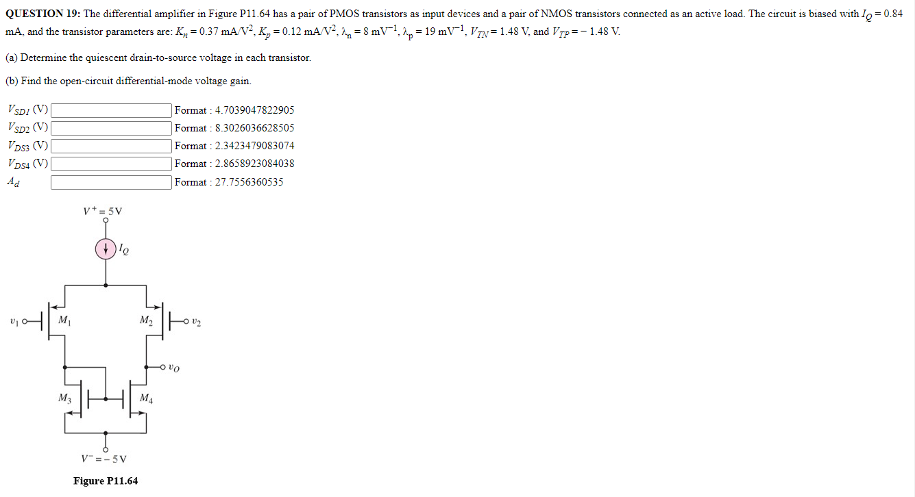 QUESTION 19: The differential amplifier in Figure P11.64 has a pair of PMOS transistors as input devices and a pair of NMOS transistors connected as an active load. The circuit is biased with IQ = 0.84 mA, and the transistor parameters are: Kn = 0.37 mA/V2, Kp = 0.12 mA/V2, λn = 8 mV−1, λp = 19 mV−1, VTN = 1.48 V, and VTP = −1.48 V. (a) Determine the quiescent drain-to-source voltage in each transistor. (b) Find the open-circuit differential-mode voltage gain. VSD1 (V) Format : 4.7039047822905 VSD2 (V) Format : 8.3026036628505 VDS3 (V) Format : 2.3423479083074 VDS4 (V) Format :2.8658923084038 Ad Format :27.7556360535 Figure P11.64