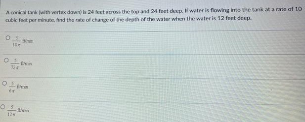 A conical tank (with vertex down) is 24 feet across the top and 24 feet deep. If water is flowing into the tank at a rate of 10 cubic feet per minute, find the rate of change of the depth of the water when the water is 12 feet deep. 5/18π ft/min 5/72π ft/min 5/6π ft/min 5/12π ft/min