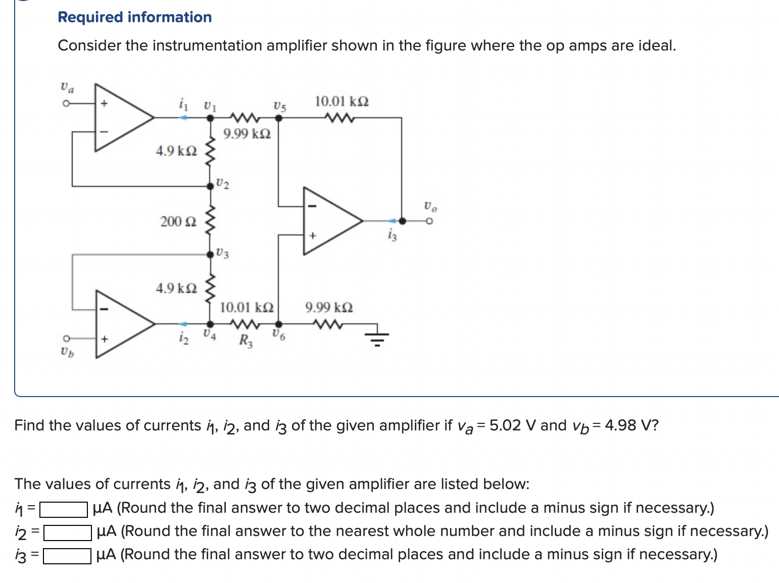 Required information Consider the instrumentation amplifier shown in the figure where the op amps are ideal. Find the values of currents i1, i2, and i3 of the given amplifier if va = 5.02 V and vb = 4.98 V? The values of currents i1, i2, and i3 of the given amplifier are listed below: i1 = μA (Round the final answer to two decimal places and include a minus sign if necessary.) i2 = μA (Round the final answer to the nearest whole number and include a minus sign if necessary.) i3 = μA (Round the final answer to two decimal places and include a minus sign if necessary.) 