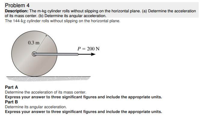 Problem 4 Description: The m-kg cylinder rolls without slipping on the horizontal plane. (a) Determine the acceleration of its mass center. (b) Determine its angular acceleration. The 144−kg cylinder rolls without slipping on the horizontal plane. Part A Determine the acceleration of its mass center. Express your answer to three significant figures and include the appropriate units. Part B Determine its angular acceleration. Express your answer to three significant figures and include the appropriate units.