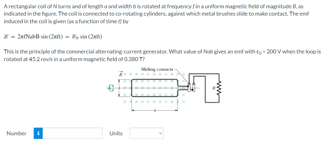 A rectangular coil of N turns and of length a and width b is rotated at frequency f in a uniform magnetic field of magnitude B, as indicated in the figure. The coil is connected to co-rotating cylinders, against which metal brushes slide to make contact. The emf induced in the coil is given (as a function of time t) by E = 2πfNabBsin⁡(2πft) = E0sin⁡(2πft) This is the principle of the commercial alternating-current generator. What value of Nab gives an emf with ε0 = 200 V when the loop is rotated at 45.2 rev/s in a uniform magnetic field of 0.380 T? Number Units