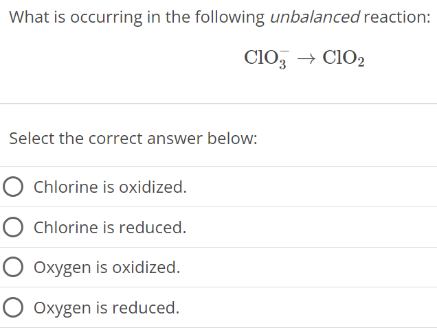 What is occurring in the following unbalanced reaction: ClO3− → ClO2 Select the correct answer below: Chlorine is oxidized. Chlorine is reduced. Oxygen is oxidized. Oxygen is reduced. 