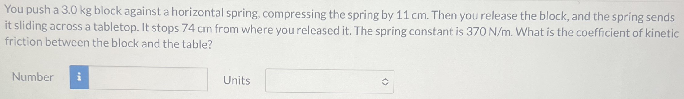 You push a 3.0 kg block against a horizontal spring, compressing the spring by 11 cm. Then you release the block, and the spring sends it sliding across a tabletop. It stops 74 cm from where you released it. The spring constant is 370 N/m. What is the coefficient of kinetic friction between the block and the table? Number Units