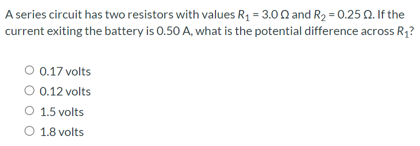 A series circuit has two resistors with values R1 = 3.0 Ω and R2 = 0.25 Ω. If the current exiting the battery is 0.50 A, what is the potential difference across R1 ? 0.17 volts 0.12 volts 1.5 volts 1.8 volts