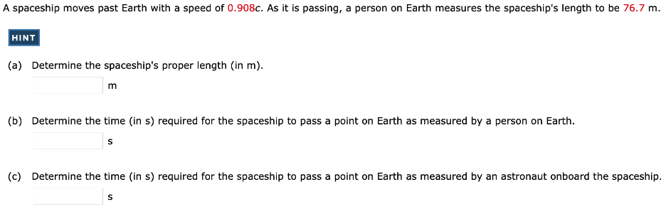 A spaceship moves past Earth with a speed of 0.908 c. As it is passing, a person on Earth measures the spaceship's length to be 76.7 m. (a) Determine the spaceship's proper length (in m). m (b) Determine the time (in s) required for the spaceship to pass a point on Earth as measured by a person on Earth. s (c) Determine the time (in s) required for the spaceship to pass a point on Earth as measured by an astronaut onboard the spaceship. s