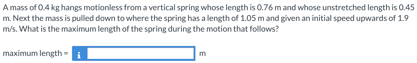 A mass of 0.4 kg hangs motionless from a vertical spring whose length is 0.76 m and whose unstretched length is 0.45 m. Next the mass is pulled down to where the spring has a length of 1.05 m and given an initial speed upwards of 1.9 m/s. What is the maximum length of the spring during the motion that follows? maximum length = m