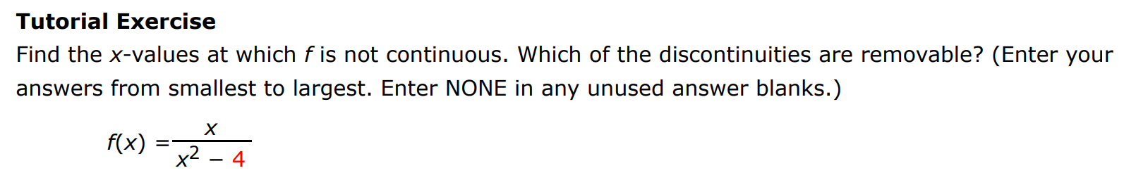 Tutorial Exercise Find the x-values at which f is not continuous. Which of the discontinuities are removable? (Enter your answers from smallest to largest. Enter NONE in any unused answer blanks. ) f(x) = x x2−4 