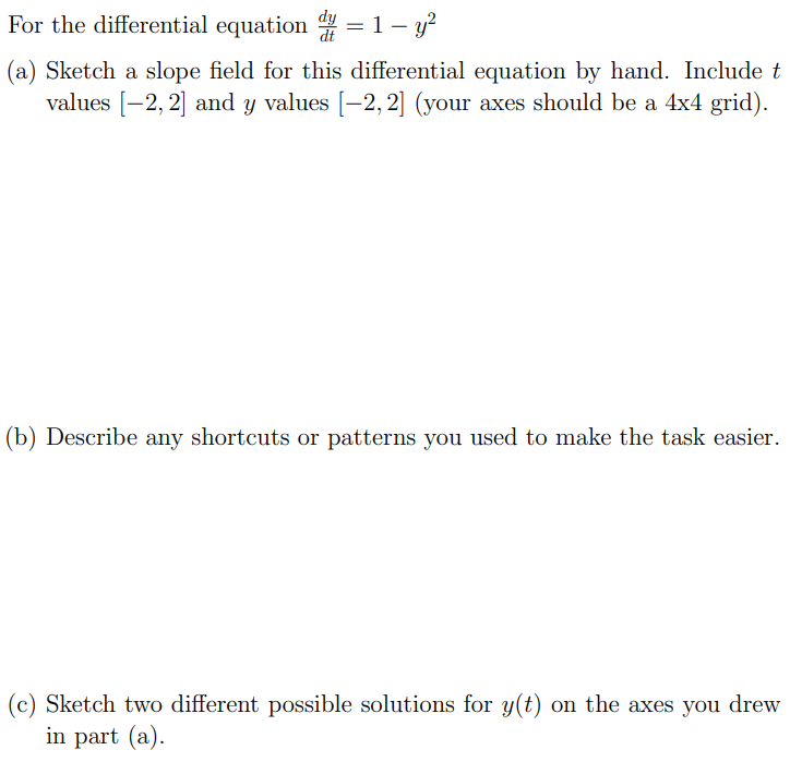 For the differential equation dy dt = 1 − y2 (a) Sketch a slope field for this differential equation by hand. Include t values [−2, 2] and y values [−2, 2] (your axes should be a 4×4 grid). (b) Describe any shortcuts or patterns you used to make the task easier. (c) Sketch two different possible solutions for y(t) on the axes you drew in part (a).