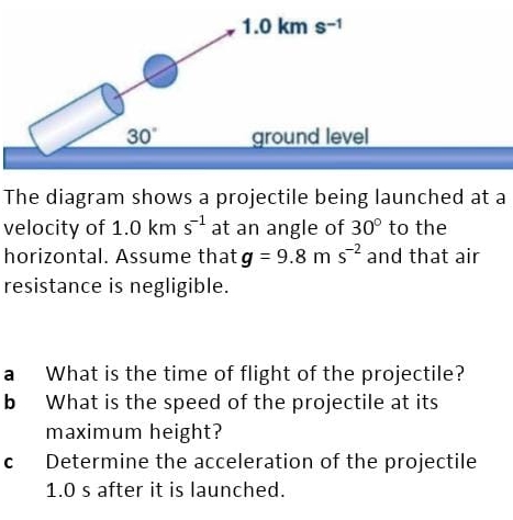 The diagram shows a projectile being launched at a velocity of 1.0 km s−1 at an angle of 30∘ to the horizontal. Assume that g = 9.8 m s−2 and that air resistance is negligible. a What is the time of flight of the projectile? b What is the speed of the projectile at its maximum height? c Determine the acceleration of the projectile 1.0 s after it is launched.