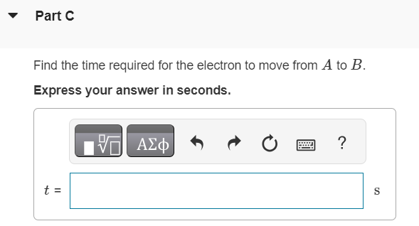 An electron at point A in (Figure 1) has a speed v0 of 1.50×106 m/s. Figure 1 of 1 Part A Find the magnitude of the magnetic field that will cause the electron to follow the semicircular path from A to B. Express your answer in teslas. Submit Request Answer Part B Find the direction of the magnetic field that will cause the electron to follow the semicircular path from A to B. into the page out of the page Part C Find the time required for the electron to move from A to B. Express your answer in seconds. t = S 