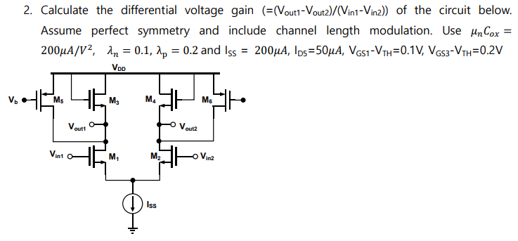 Calculate the differential voltage gain ( =(Vout1 − Vout2)/(Vin1 − Vin2)) of the circuit below. Assume perfect symmetry and include channel length modulation. Use μnCox = 200 μA/V2, λn = 0.1, λp = 0.2 and ISS = 200 μA, ID5 = 50 μA, VGS−VTH = 0.1 V, VGS3−VTH = 0.2 V