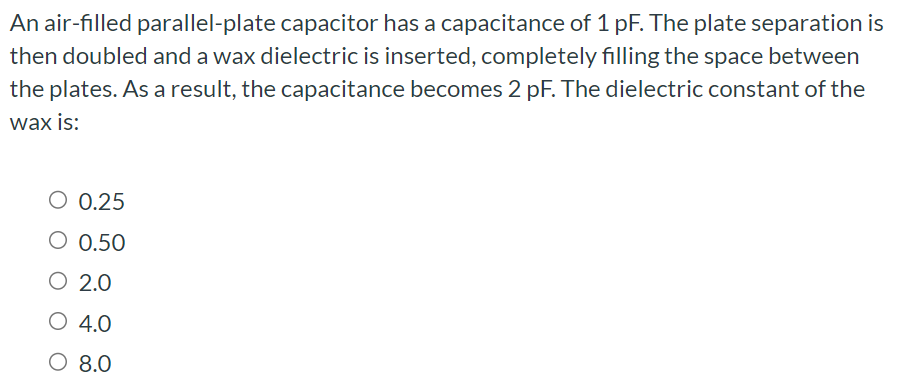 An air-filled parallel-plate capacitor has a capacitance of 1 pF. The plate separation is then doubled and a wax dielectric is inserted, completely filling the space between the plates. As a result, the capacitance becomes 2 pF. The dielectric constant of the wax is: 0.25 0.50 2.0 4.0 8.0