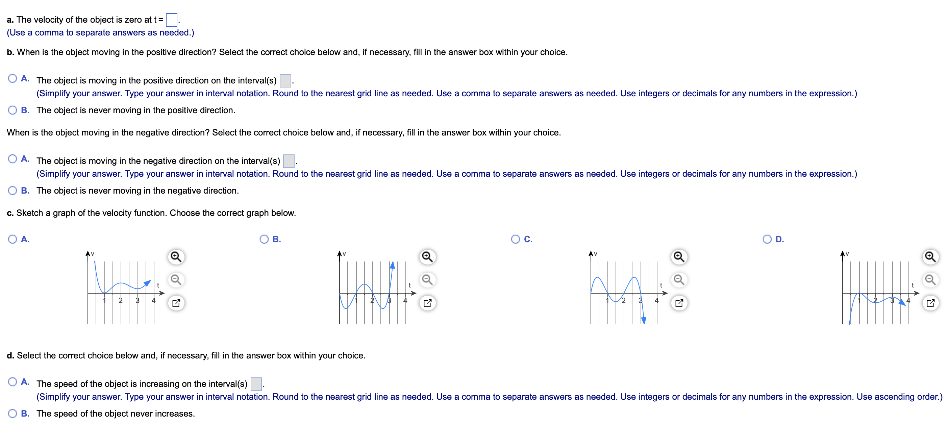 The graph of s = f(t) represents the position of an object moving along a line at time t ≥ 0. a. Assume the velocity of the object is 0 when t = 0. For what other values of t is the velocity of the object zero? b. When is the object moving in the positive direction and when is it moving in the negative direction? c. Sketch a graph of the velocity function. d. On what intervals is the speed increasing? a. The velocity of the object is zero at t = (Use a comma to separate answers as needed. ) b. When is the object moving in the positive direction? Select the correct choice below and, if necessary, fill in the answer box within your choice. A. The object is moving in the positive direction on the interval(s). ? B. The object is never moving in the positive direction. When is the object moving in the negative direction? Select the correct choice below and, if necessary, fill in the answer box within your choice. A. The object is moving in the negative direction on the interval(s). B. The object is never moving in the negative direction. c. Sketch a graph of the velocity function. Choose the correct graph below. d. Select the correct choice below and, if necessary, fill in the answer box within your choice. A. The speed of the object is increasing on the interval(s). B. The speed of the object never increases.