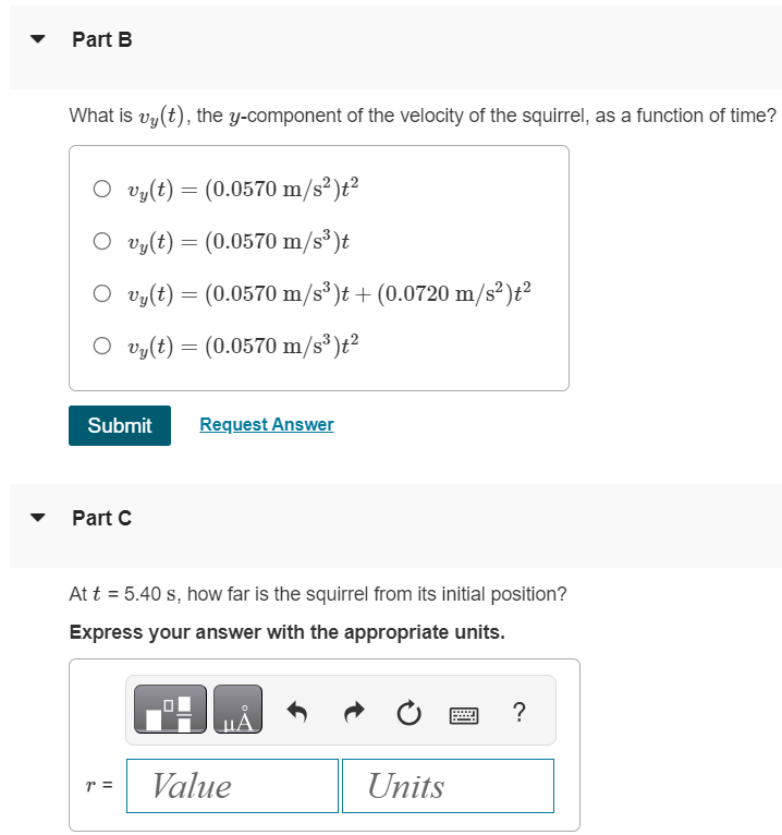 The position of a squirrel running in a park is given by Part A What is vx(t), the x-component of the velocity of the squirrel, as a function of time? r→ = [(0.280 m/s)t + (0.0360 m/s2)t2]i^ + (0.0190 m/s3)t3 j^. vx(t) = (0.0720 m/s2)t vx(t) = 0.280 m/s vx(t) = (0.280 m/s)t + (0.0360 m/s2)t2 vx(t) = 0.280 m/s + (0.0720 m/s2)t Part B What is vy(t), the y-component of the velocity of the squirrel, as a function of time? vy(t) = (0.0570 m/s2)t2 vy(t) = (0.0570 m/s3)t vy(t) = (0.0570 m/s3)t + (0.0720 m/s2)t2 vy(t) = (0.0570 m/s3)t2 Submit Request Answer Part C At t = 5.40 s, how far is the squirrel from its initial position? Express your answer with the appropriate units. r = Value Units Part D At t = 5.40 s, what is the magnitude of the squirrel's velocity? Express your answer with the appropriate units. v = Value Units Units Submit Request Answer Part E At t = 5.40 s, what is the direction (in degrees counterclockwise from +x-axis) of the squirrel's velocity? Express your answer in degrees.