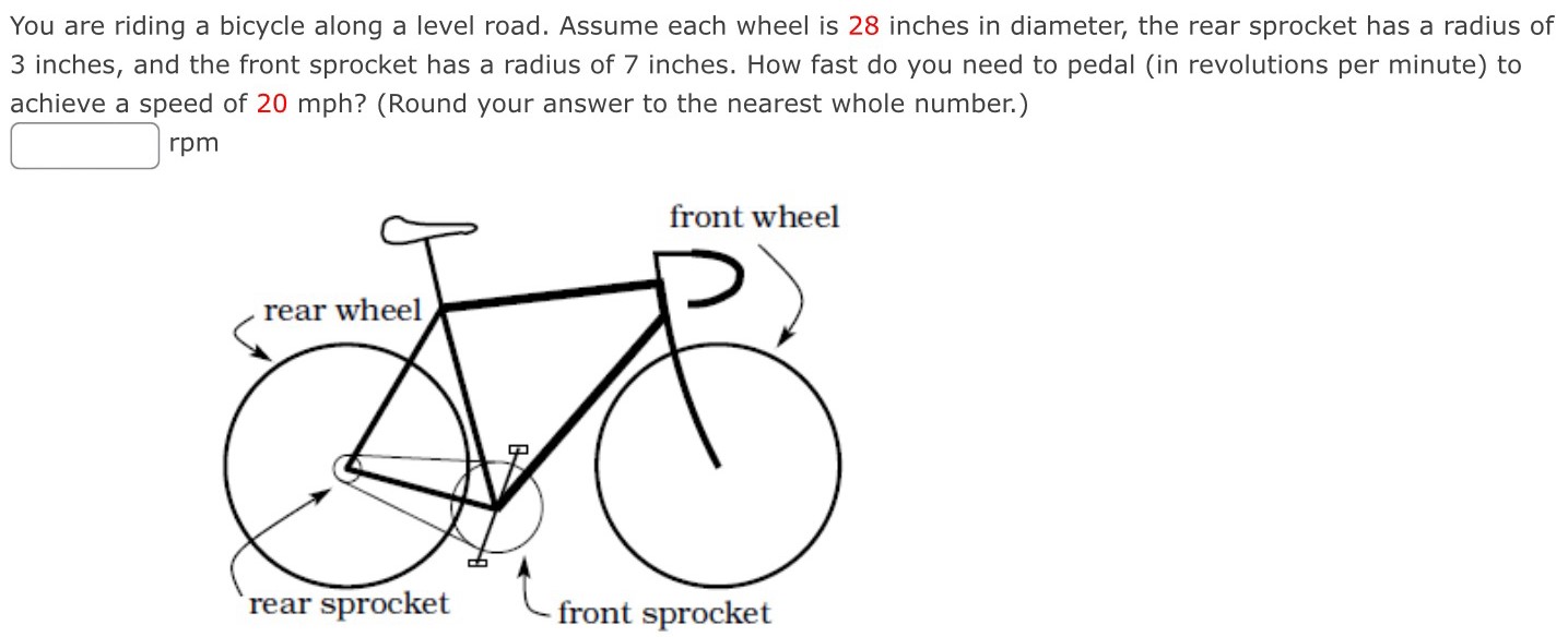 You are riding a bicycle along a level road. Assume each wheel is 28 inches in diameter, the rear sprocket has a radius of 3 inches, and the front sprocket has a radius of 7 inches. How fast do you need to pedal (in revolutions per minute) to achieve a speed of 20 mph? (Round your answer to the nearest whole number.) rpm