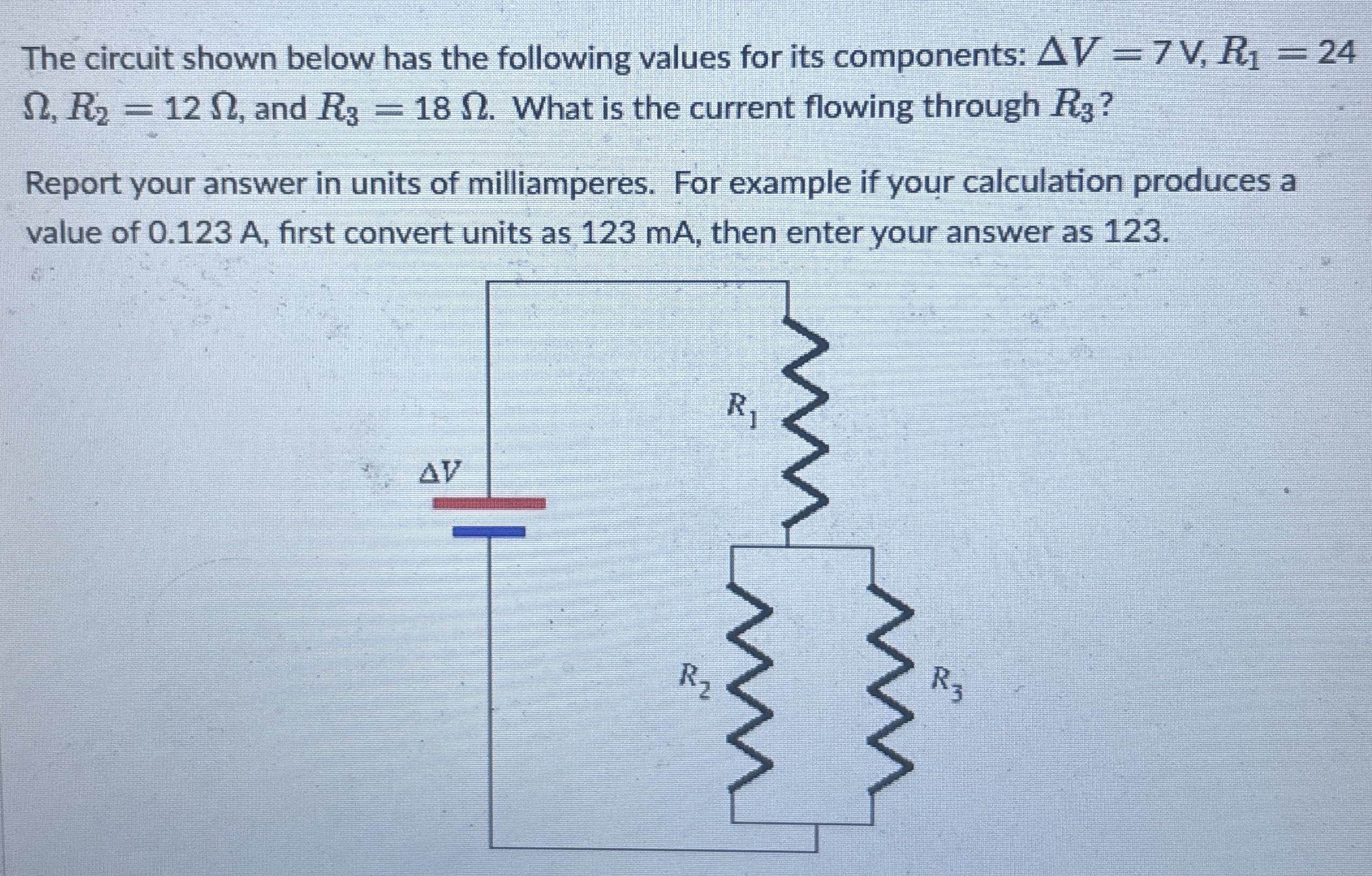 The circuit shown below has the following values for its components: ΔV = 7 V, R1 = 24 Ω, R2 = 12 Ω, and R3 = 18 Ω. What is the current flowing through R3? Report your answer in units of milliamperes. For example if your calculation produces a value of 0.123 A, first convert units as 123 mA, then enter your answer as 123.