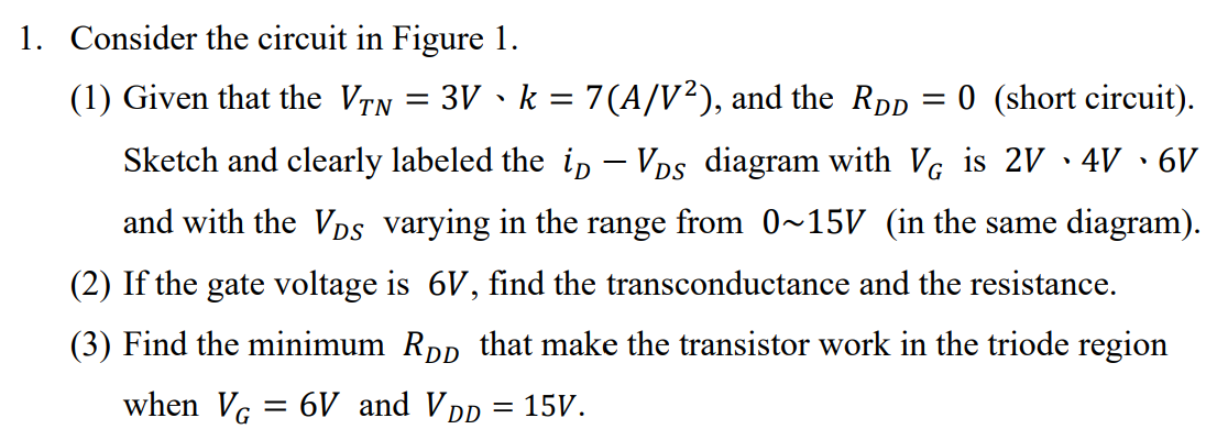 Consider the circuit in Figure 1. (1) Given that the VTN = 3 V, k = 7 (A/V2), and the RDD = 0 (short circuit). Sketch and clearly labeled the iD−VDS diagram with VG is 2 V, 4 V, 6 V and with the VDS varying in the range from 0∼15 V (in the same diagram). (2) If the gate voltage is 6 V, find the transconductance and the resistance. (3) Find the minimum RDD that make the transistor work in the triode region when VG = 6 V and VDD = 15 V. Figure 1.