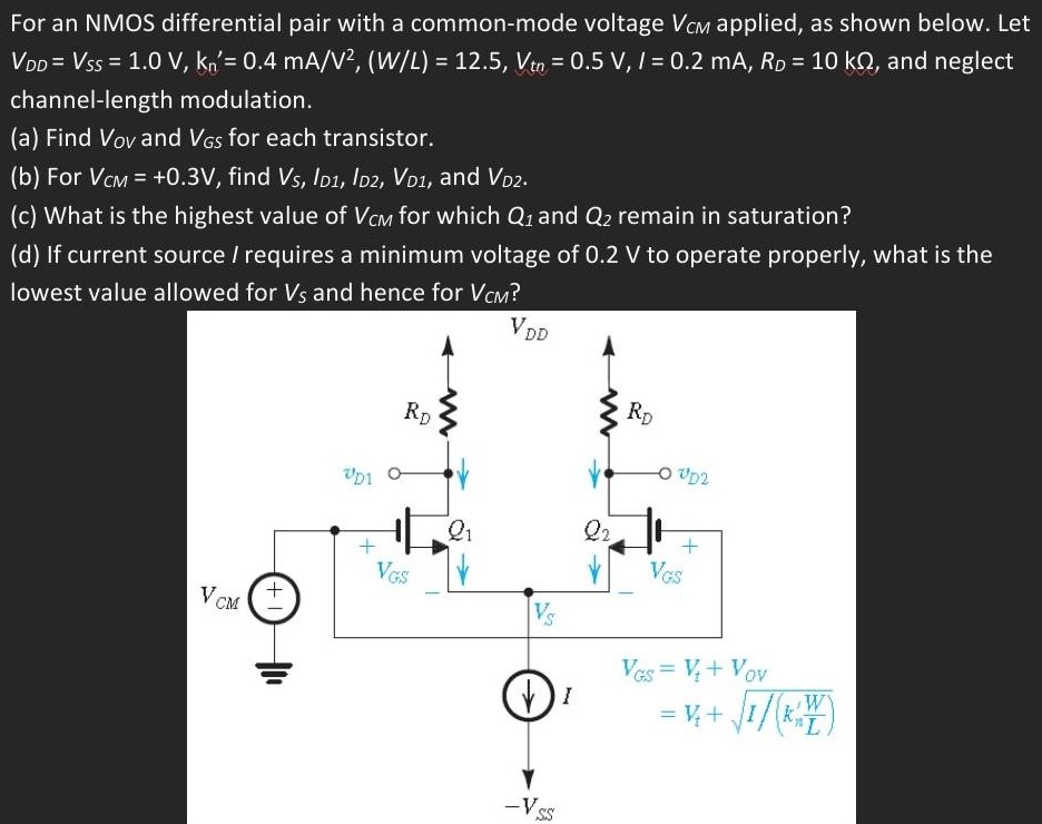For an NMOS differential pair with a common-mode voltage VCM applied, as shown below. Let VDD = VSS = 1.0 V, kn’ = 0.4 mA/V2, (W/L) = 12.5, Vtn = 0.5 V, I = 0.2 mA, RD = 10 kΩ, and neglect channel-length modulation. (a) Find VOV and VGS for each transistor. (b) For VCM = +0.3 V, find VS, ID1, ID2, VD1, and VD2. (c) What is the highest value of VCM for which Q1 and Q2 remain in saturation? (d) If current source / requires a minimum voltage of 0.2 V to operate properly, what is the lowest value allowed for Vs and hence for VCM ?