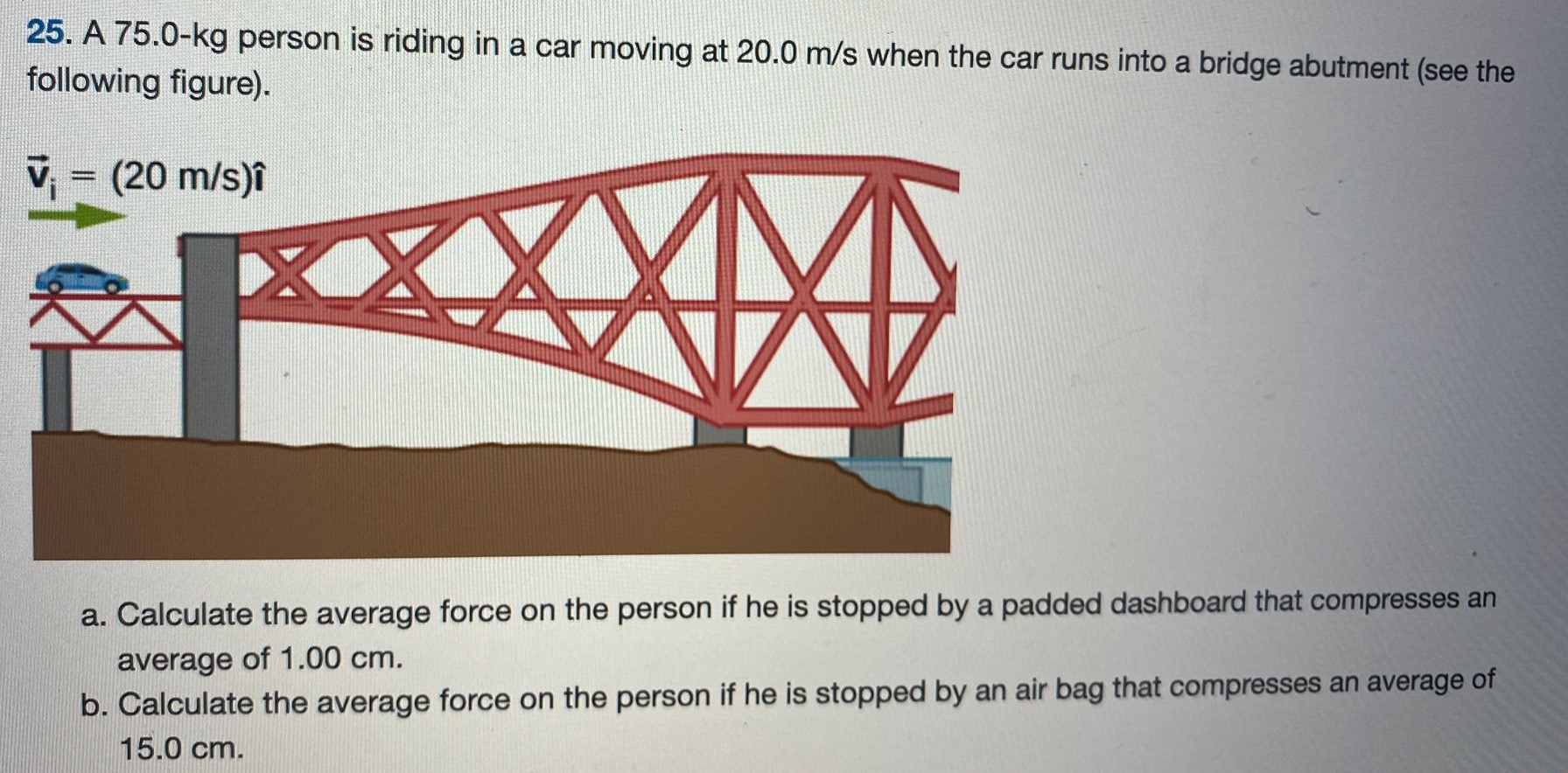 A 75.0-kg person is riding in a car moving at 20.0 m/s when the car runs into a bridge abutment (see the following figure). a. Calculate the average force on the person if he is stopped by a padded dashboard that compresses an average of 1.00 cm. b. Calculate the average force on the person if he is stopped by an air bag that compresses an average of 15.0 cm. 