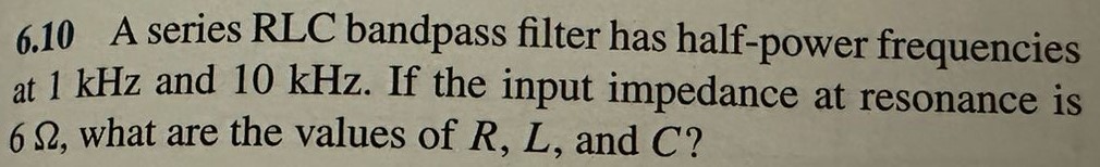 6.10 A series RLC bandpass filter has half-power frequencies at 1 kHz and 10 kHz. If the input impedance at resonance is 6 Ω, what are the values of R, L, and C?