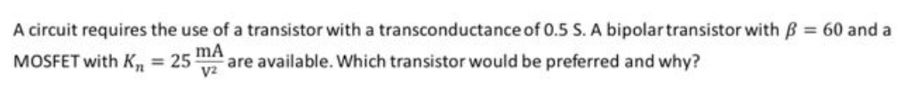 A circuit requires the use of a transistor with a transconductance of 0.5 S. A bipolar transistor with β = 60 and a MOSFET with Kn = 25 mA/V2 are available. Which transistor would be preferred and why? 