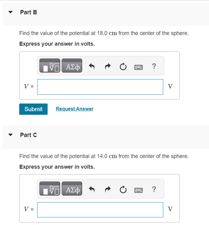 A total electric charge of 2.50 nC is distributed uniformly over the surface of a metal sphere with a radius of 18.0 cm. The potential is zero at a point at infinity. Part A Find the value of the potential at 50.0 cm from the center of the sphere. Express your answer in volts. Submit Request Answer Part B Find the value of the potential at 18.0 cm from the center of the sphere. Express your answer in volts. V = Submit Request Answer Part C Find the value of the potential at 14.0 cm from the center of the sphere. Express your answer in volts. V = V 