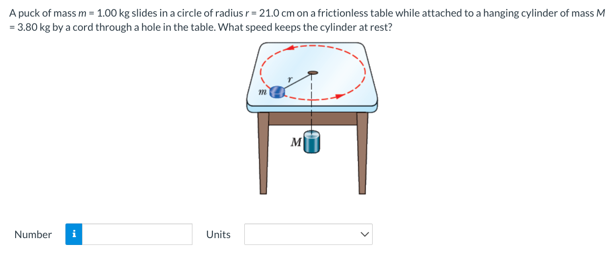 A puck of mass m = 1.00 kg slides in a circle of radius r = 21.0 cm on a frictionless table while attached to a hanging cylinder of mass M = 3.80 kg by a cord through a hole in the table. What speed keeps the cylinder at rest? Number Units