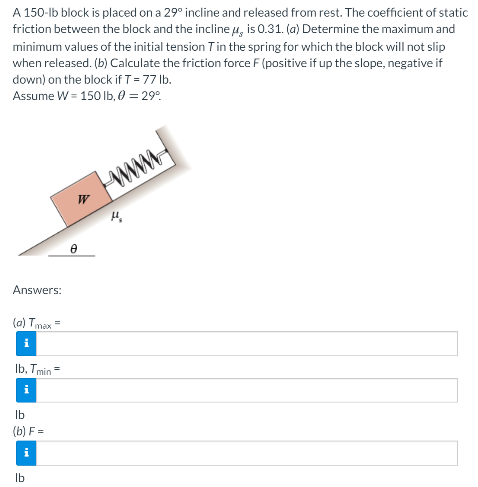 A 150-lb block is placed on a 29∘ incline and released from rest. The coefficient of static friction between the block and the incline μs is 0.31. (a) Determine the maximum and minimum values of the initial tension T in the spring for which the block will not slip when released. (b) Calculate the friction force F (positive if up the slope, negative if down) on the block if T = 77 lb. Assume W = 150 lb, θ = 29∘. Answers: (a) Tmax = lb, Tmin = Ib (b) F = Ib
