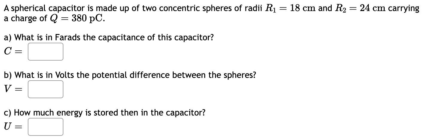 A spherical capacitor is made up of two concentric spheres of radii R1 = 18 cm and R2 = 24 cm carrying a charge of Q = 380 pC. a) What is in Farads the capacitance of this capacitor? C = b) What is in Volts the potential difference between the spheres? V = c) How much energy is stored then in the capacitor? U =