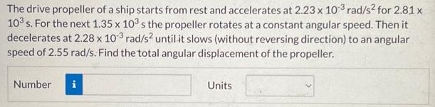 The drive propeller of a ship starts from rest and accelerates at 2.23×10−3 rad/s2 for 2.81 x 103 s. For the next 1.35×103 s the propeller rotates at a constant angular speed. Then it decelerates at 2.28×10−3 rad/s2 until it slows (without reversing direction) to an angular speed of 2.55 rad/s. Find the total angular displacement of the propeller. Number Units