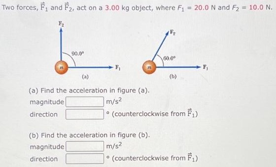 Two forces, F→1 and F→2, act on a 3.00 kg object, where F1 = 20.0 N and F2 = 10.0 N. (a) (b) (a) Find the acceleration in figure (a). magnitude m/s2 direction - (counterclockwise from F→1) (b) Find the acceleration in figure (b). magnitude m/s2 direction - (counterclockwise from F→1)