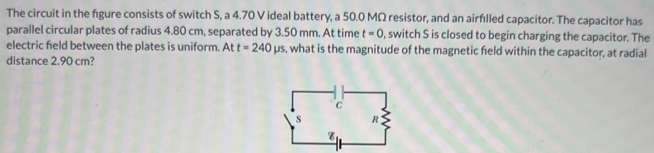 The circuit in the figure consists of switch S, a 4.70 V ideal battery, a 50.0 MΩ resistor, and an airfilled capacitor. The capacitor has parallel circular plates of radius 4.80 cm, separated by 3.50 mm. At time t = 0, switch S is closed to begin charging the capacitor. The electric field between the plates is uniform. At t = 240 μs, what is the magnitude of the magnetic field within the capacitor, at radial distance 2.90 cm?