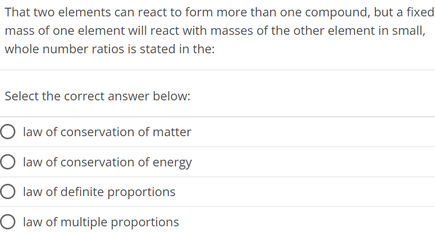 That two elements can react to form more than one compound, but a fixed mass of one element will react with masses of the other element in small, whole number ratios is stated in the: Select the correct answer below: law of conservation of matter law of conservation of energy law of definite proportions law of multiple proportions 