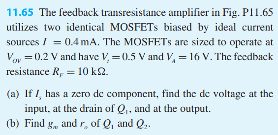 11.65 The feedback transresistance amplifier in Fig. P11.65 utilizes two identical MOSFETs biased by ideal current sources I = 0.4 mA. The MOSFETs are sized to operate at VOV = 0.2 V and have Vt = 0.5 V and VA = 16 V. The feedback resistance RF = 10 kΩ. (a) If Is has a zero dc component, find the dc voltage at the input, at the drain of Q1, and at the output. (b) Find gm and ro of Q1 and Q2. (c) Provide the A circuit and derive an expression for A in terms of gm1, ro1, gm2, ro2, and RF. (d) What is β ? Give an expression for the loop gain Aβ and the amount of feedback (1+Aβ). (e) Derive an expression for Af. (f) Derive expressions for Ri, Rin , Ro, and Rout . (g) Evaluate A, β, Aβ, Af, Ri, Ro, Rin , and Rout for the component values given. Figure P11.65 