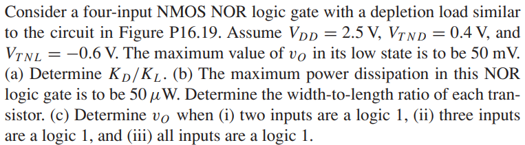 Consider a four-input NMOS NOR logic gate with a depletion load similar to the circuit in Figure P16.19. Assume VDD = 2.5 V, VTND = 0.4 V, and VTNL = −0.6 V. The maximum value of vO in its low state is to be 50 mV. (a) Determine KD/KL. (b) The maximum power dissipation in this NOR logic gate is to be 50 μW. Determine the width-to-length ratio of each transistor. (c) Determine vO when (i) two inputs are a logic 1, (ii) three inputs are a logic 1, and (iii) all inputs are a logic 1. Figure P16.19 