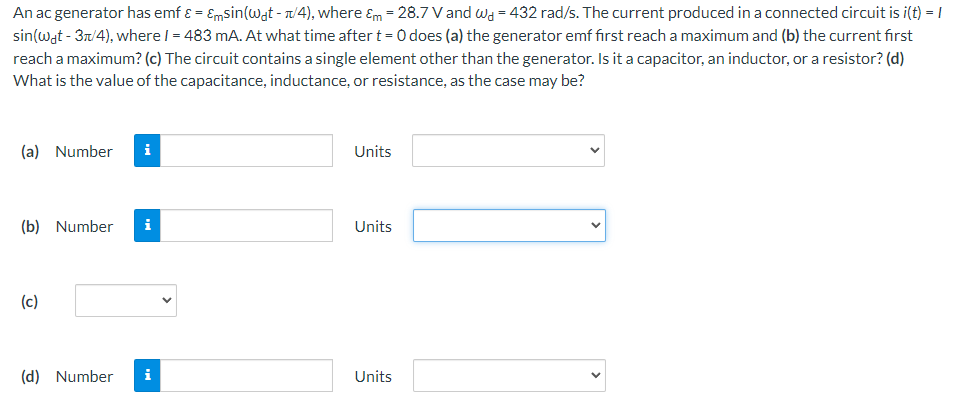 An ac generator has emf ε = εmsin⁡(ωdt − π/4), where εm = 28.7 V and ωd = 432 rad/s. The current produced in a connected circuit is i(t) = I sin⁡(ωdt − 3π/4), where I = 483 mA. At what time after t = 0 does (a) the generator emf first reach a maximum and (b) the current first reach a maximum? (c) The circuit contains a single element other than the generator. Is it a capacitor, an inductor, or a resistor? (d) What is the value of the capacitance, inductance, or resistance, as the case may be? (a) Number Units (b) Number (c) (d) Number Units