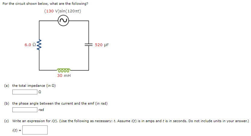 For the circuit shown below, what are the following? (a) the total impedance (in Ω) Ω (b) the phase angle between the current and the emf (in rad) rad (c) Write an expression for i(t). (Use the following as necessary: t. Assume i(t) is in amps and t is in seconds. Do not include units in your answer.) i(t) =