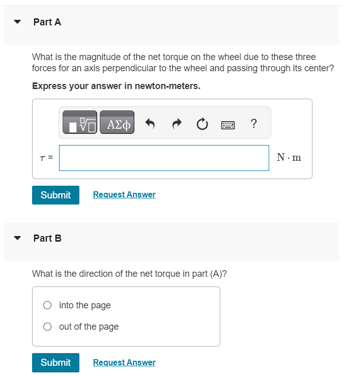 Three forces are applied to a wheel of radius 0.350 m, as shown in the figure (Figure 1). One force is perpendicular to the rim, one is tangent to it, and the other one makes a 40.0∘ angle with the radius. Figure 1 of 1 Part A What is the magnitude of the net torque on the wheel due to these three forces for an axis perpendicular to the wheel and passing through its center? Express your answer in newton-meters. τ = N⋅m Submit Request Answer Part B What is the direction of the net torque in part (A)? into the page out of the page Submit Request Answer 