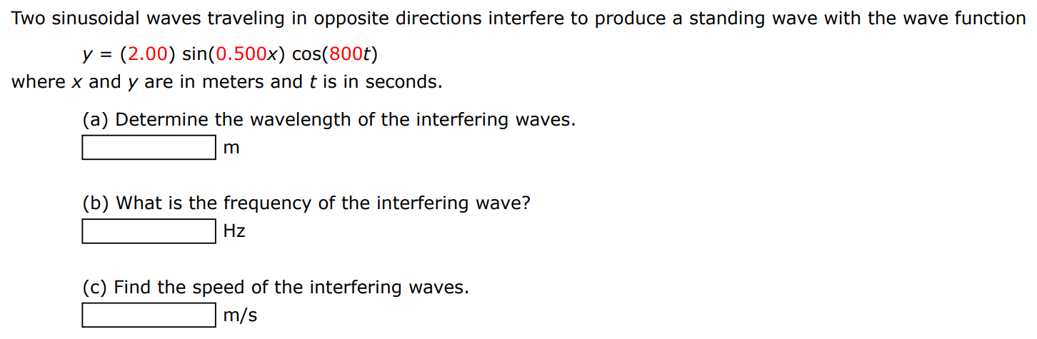 Two sinusoidal waves traveling in opposite directions interfere to produce a standing wave with the wave function y = (2.00)sin⁡(0.500x)cos⁡(800t) where x and y are in meters and t is in seconds. (a) Determine the wavelength of the interfering waves. m (b) What is the frequency of the interfering wave? Hz (c) Find the speed of the interfering waves. m/s 