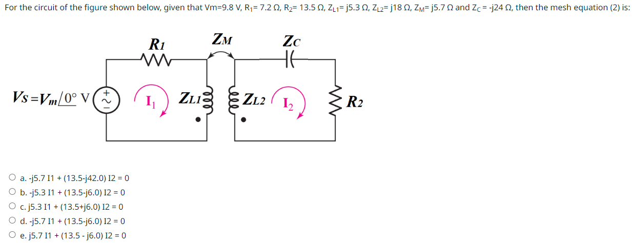 For the circuit of the figure shown below, given that Vm = 9.8 V, R1 = 7.2 Ω, R2 = 13.5 Ω, ZL1 = j5.3 Ω, ZL2 = j18 Ω, ZM = j5.7 Ω and ZC = −j24 Ω, then the mesh equation (2) is: a. −j5.7 I1 + (13.5 − j42.0) I2 = 0 b. -j5.3 I1 + (13.5 - j6.0) I2 = 0 c. j5.3 I1 + (13.5 + j6.0) I2 = 0 d. -j5.7 I1 + (13.5 − j6.0) I2 = 0 e. j5.7 I1 + (13.5 − j6.0) I2 = 0