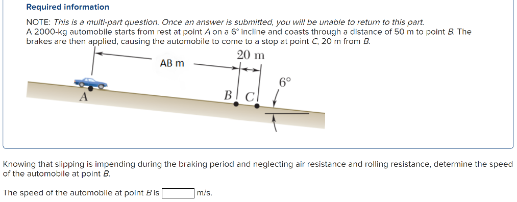 A 2000−kg automobile starts from rest at point A on a 6∘ incline and coasts through a distance of 50 m to point B. The brakes are then applied, causing the automobile to come to a stop at point C, 20 m from B. Knowing that slipping is impending during the braking period and neglecting air resistance and rolling resistance, determine the speed of the automobile at point B. The speed of the automobile at point B is m/s. Required information NOTE: This is a multi-part question. Once an answer is submitted, you will be unable to return to this part.