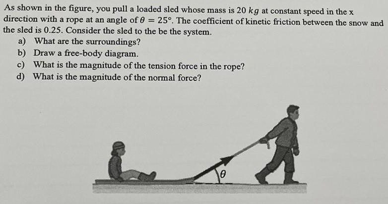 As shown in the figure, you pull a loaded sled whose mass is 20 kg at constant speed in the x direction with a rope at an angle of θ = 25∘. The coefficient of kinetic friction between the snow and the sled is 0.25 . Consider the sled to the be the system. a) What are the surroundings? b) Draw a free-body diagram. c) What is the magnitude of the tension force in the rope? d) What is the magnitude of the normal force?