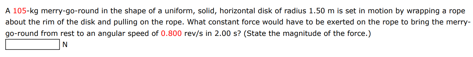 A 105-kg merry-go-round in the shape of a uniform, solid, horizontal disk of radius 1.50 m is set in motion by wrapping a rope about the rim of the disk and pulling on the rope. What constant force would have to be exerted on the rope to bring the merry go-round from rest to an angular speed of 0.800 rev/s in 2.00 s? (State the magnitude of the force.) N 