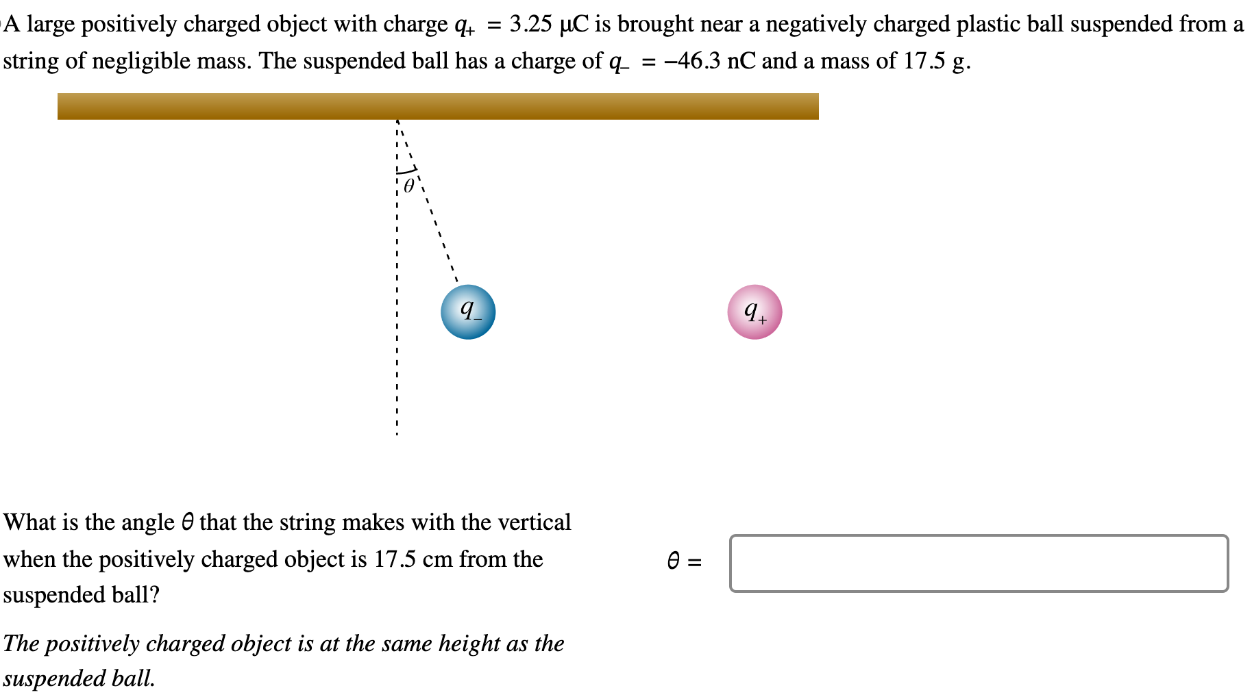 A large positively charged object with charge q+ = 3.25 μC is brought near a negatively charged plastic ball suspended from a string of negligible mass. The suspended ball has a charge of q− = −46.3 nC and a mass of 17.5 g. What is the angle θ that the string makes with the vertical when the positively charged object is 17.5 cm from the θ = suspended ball? The positively charged object is at the same height as the suspended ball.