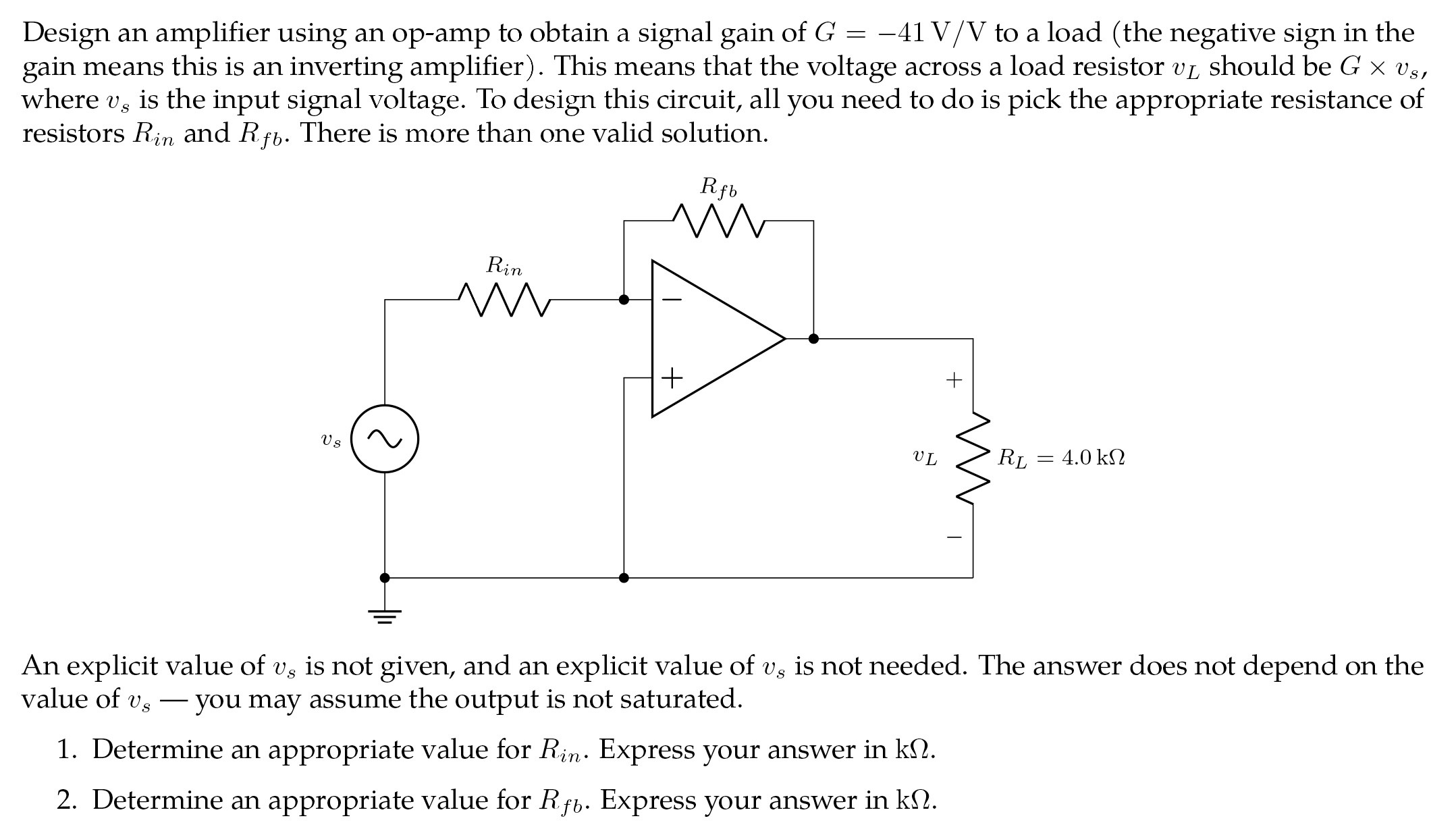 Design an amplifier using an op-amp to obtain a signal gain of G = −41 V/V to a load (the negative sign in the gain means this is an inverting amplifier). This means that the voltage across a load resistor v L should be G × vs, where vs is the input signal voltage. To design this circuit, all you need to do is pick the appropriate resistance of resistors Rin and Rfb. There is more than one valid solution. An explicit value of vs is not given, and an explicit value of vs is not needed. The answer does not depend on the value of vs - you may assume the output is not saturated. Determine an appropriate value for Rin. Express your answer in kΩ. Determine an appropriate value for Rfb. Express your answer in kΩ. 