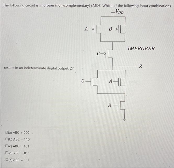 The following circuit is improper (non-complementary) cMOS. Which of the following input combinations (a) ABC = 000 (b) ABC = 110 (c) ABC = 101 (d) ABC = 011 (e) ABC = 111 