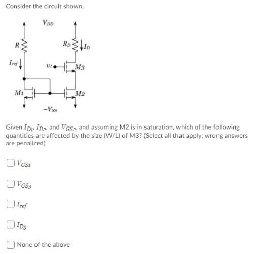 Consider the circuit shown. Given ID1. ID2, and VGS2, and assuming M2 is in saturation, which of the following quantities are affected by the size (W/L) of M3? (Select all that apply; wrong answers are penalized) VGS1 VGS3 Iref ID3 None of the above