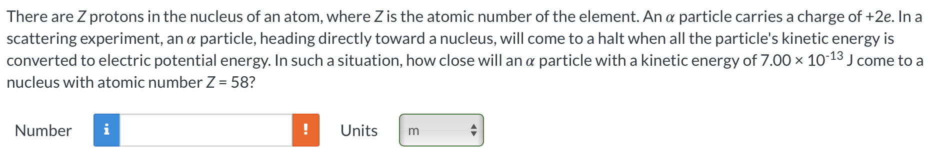 There are Z protons in the nucleus of an atom, where Z is the atomic number of the element. An α particle carries a charge of +2e. In a scattering experiment, an α particle, heading directly toward a nucleus, will come to a halt when all the particle's kinetic energy is converted to electric potential energy. In such a situation, how close will an α particle with a kinetic energy of 7.00×10−13 J come to a nucleus with atomic number Z = 58? Number Units