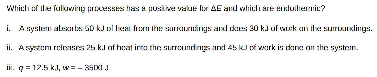 Which of the following processes has a positive value for ΔE and which are endothermic? i. A system absorbs 50 kJ of heat from the surroundings and does 30 kJ of work on the surroundings. ii. A system releases 25 kJ of heat into the surroundings and 45 kJ of work is done on the system. iii. q = 12.5 kJ, w = – 3500 J