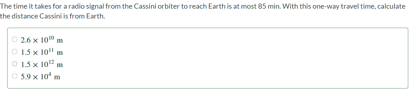 The time it takes for a radio signal from the Cassini orbiter to reach Earth is at most 85 min. With this one-way travel time, calculate the distance Cassini is from Earth. 2.6 × 1010 m 1.5 × 1011 m 1.5 × 1012 m 5.9 × 104 m